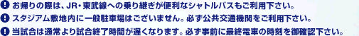 お帰りの際は、JR・東武線への乗り継ぎが便利なシャトルバスもご利用下さい。 ／スタジアム敷地内に一般駐車場はございません。必ず公共交通機関をご利用下さい。 ／当試合は通常より試合終了時間が遅くなります。必ず事前に最終電車の時刻を御確認下さい。 