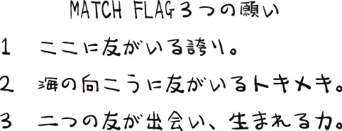 MATCH FLAG ３つの願い　１　ここに友がいる誇り。２　海の向こうに友がいるトキメキ。３　二つの友が出会い、生まれる力。