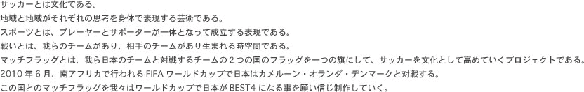 サッカーとは文化である。地域と地域がそれぞれの思考を身体で表現する芸術である。スポーツとは、プレーヤーとサポーターが一体となって成立する表現である。戦いとは、我らのチームがあり、相手のチームがあり生まれる時空間である。マッチフラッグとは、我ら日本のチームと対戦するチームの２つの国のフラッグを一つの旗にして、サッカーを文化として高めていくプロジェクトである。2010年6月、南アフリカで行われるFIFAワールドカップで日本はカメルーン・オランダ・デンマークと対戦する。この国とのマッチフラッグを我々はワールドカップで日本がBEST4になる事を願い信じ制作していく。