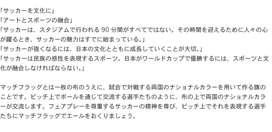 「サッカーを文化に」「アートとスポーツの融合」「サッカーは、スタジアムで行われる90分間がすべてではない。その時間を迎えるために人々の心が躍るとき、サッカーの魅力はすでに始まっている。」「サッカーが強くなるには、日本の文化とともに成長していくことが大切。」「サッカーは民族の感性を表現するスポーツ。日本がワールドカップで優勝するには、スポーツと文化が融合しなければならない。」マッチフラッグとは一枚の布のうえに、試合で対戦する両国のナショナルカラーを用いて作る旗のことです。ピッチ上でボールを通じて交流する選手たちのように、布の上で両国のナショナルカラーが交流します。フェアプレーを尊重するサッカーの精神を尊び、ピッチ上でそれを表現する選手たちにマッチフラッグでエールをおくりましょう。