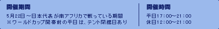 開催期間：　5月22日～日本代表が南アフリカで戦っている期間※ワールドカップ開幕前の平日は、テント閉館日あり　開催時間：　平日17：00～21：00/休日12：00～21：00