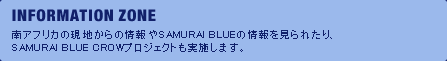 INFORMATION ZONE 南アフリカの現地からの情報やSAMURAI BLUEの情報を見られたり、SAMURAI BLUE CROWプロジェクトも実施します。