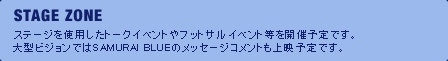 STAGE ZONE ステージを使用したトークイベントやフットサルイベント等を開催予定です。大型ビジョンではSAMURAI BLUEのメッセージコメントも上映予定です。
