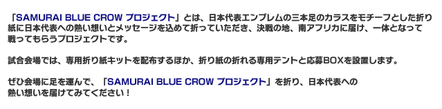 「SAMURAI　BLUE　CROW　プロジェクト」とは、日本代表エンブレムの三本足のカラスをモチーフとした折り紙に日本代表への熱い想いとメッセージを込めて折っていただき、決戦の地、南アフリカに届け、一体となって戦ってもらうプロジェクトです。試合会場では、専用折り紙キットを配布するほか、折り紙の折れる専用テントと応募BOXを設置します。ぜひ会場に足を運んで、「SAMURAI　BLUE　CROWプロジェクト」を折り、日本代表への熱い想いを届けてみてください！