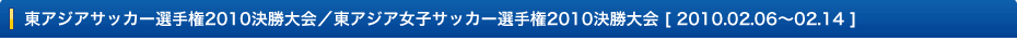  東アジアサッカー選手権2010決勝大会／東アジア女子サッカー選手権2010決勝大会 [ 2010.02.06～02.14 ]